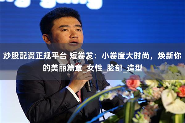 炒股配资正规平台 短卷发：小卷度大时尚，焕新你的美丽篇章_女性_脸部_造型