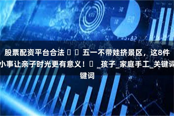 股票配资平台合法 ​​五一不带娃挤景区，这8件小事让亲子时光更有意义！​_孩子_家庭手工_关键词