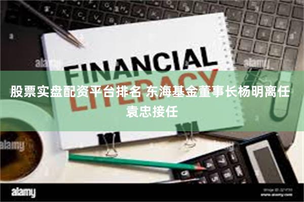 股票实盘配资平台排名 东海基金董事长杨明离任 袁忠接任
