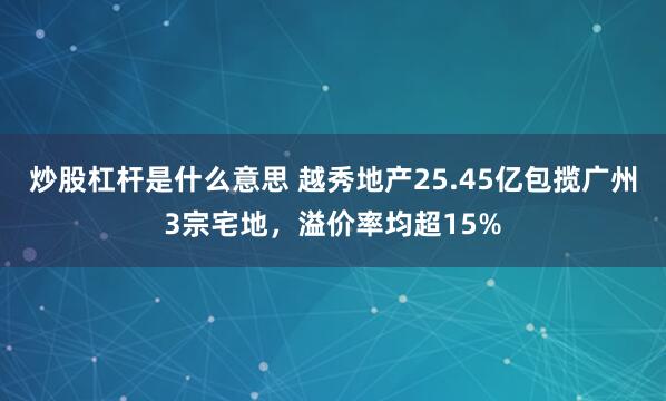 炒股杠杆是什么意思 越秀地产25.45亿包揽广州3宗宅地，溢价率均超15%