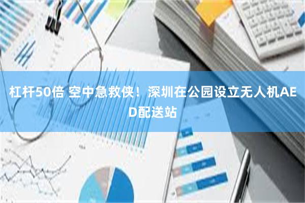 杠杆50倍 空中急救侠！深圳在公园设立无人机AED配送站