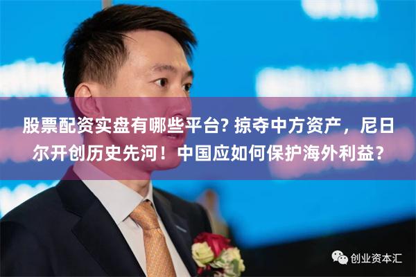 股票配资实盘有哪些平台? 掠夺中方资产，尼日尔开创历史先河！中国应如何保护海外利益？