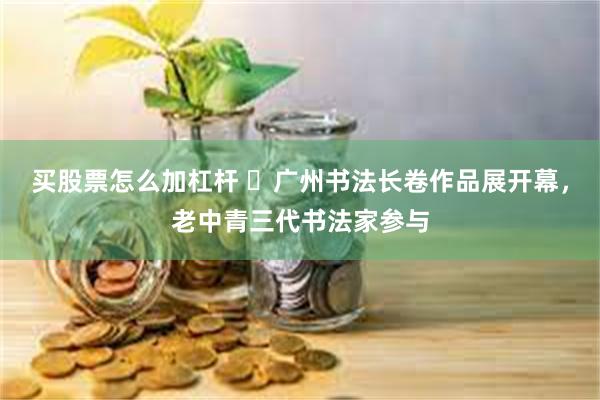买股票怎么加杠杆 ​广州书法长卷作品展开幕，老中青三代书法家参与