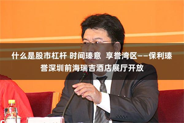 什么是股市杠杆 时间瑧意  享誉湾区——保利瑧誉深圳前海瑞吉酒店展厅开放