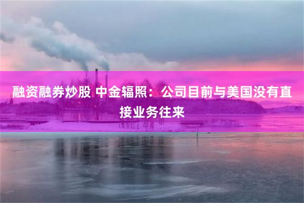 融资融券炒股 中金辐照：公司目前与美国没有直接业务往来