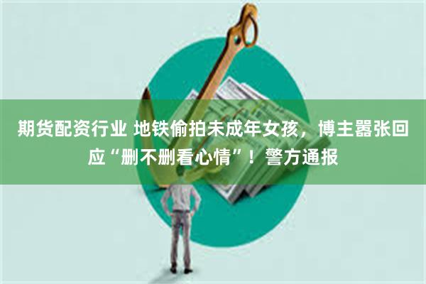 期货配资行业 地铁偷拍未成年女孩，博主嚣张回应“删不删看心情”！警方通报