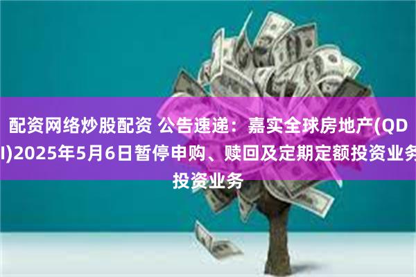 配资网络炒股配资 公告速递：嘉实全球房地产(QDII)2025年5月6日暂停申购、赎回及定期定额投资业务