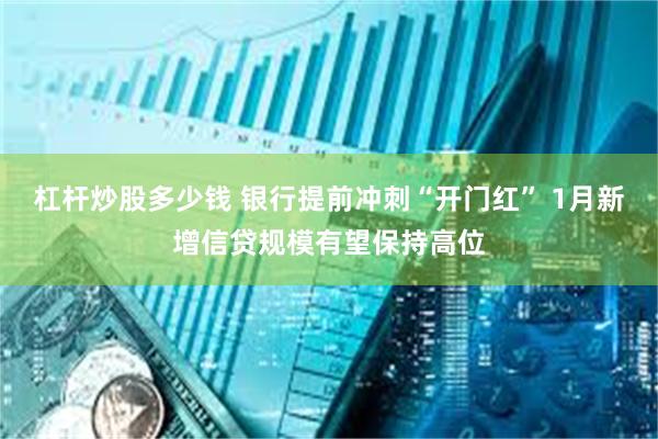 杠杆炒股多少钱 银行提前冲刺“开门红” 1月新增信贷规模有望保持高位