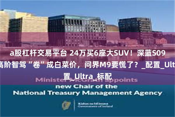 a股杠杆交易平台 24万买6座大SUV！深蓝S09把华为高阶智驾“卷”成白菜价，问界M9要慌了？_配置_Ultra_标配
