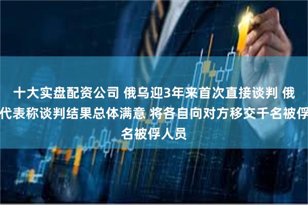 十大实盘配资公司 俄乌迎3年来首次直接谈判 俄谈判代表称谈判结果总体满意 将各自向对方移交千名被俘人员