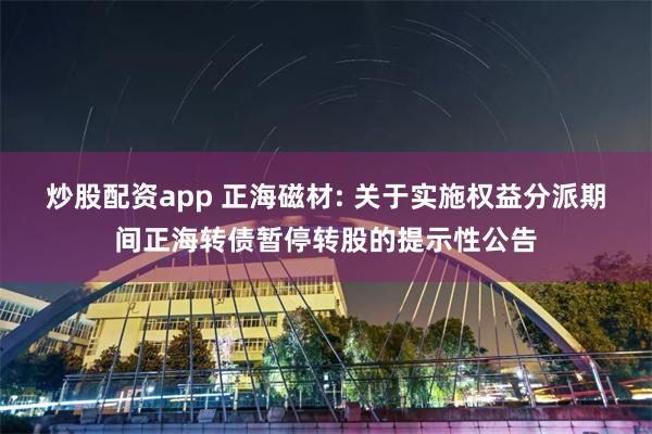 炒股配资app 正海磁材: 关于实施权益分派期间正海转债暂停转股的提示性公告