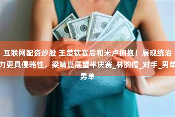 互联网配资炒股 王楚钦赛后和米卢拥抱！展现统治力更具侵略性，梁靖崑展望半决赛_林昀儒_对手_男单