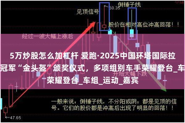 5万炒股怎么加杠杆 爱跑·2025中国环塔国际拉力赛举行赛段冠军“金头盔”颁奖仪式，多项组别车手荣耀登台_车组_运动_嘉宾