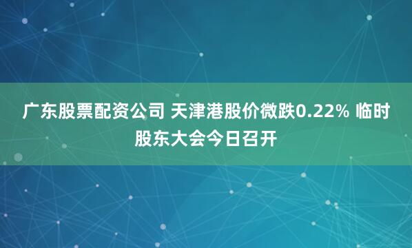 广东股票配资公司 天津港股价微跌0.22% 临时股东大会今日召开