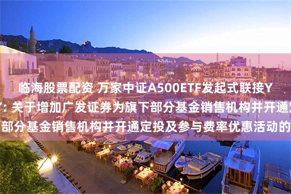 临海股票配资 万家中证A500ETF发起式联接Y,万家沪深300指数增强Y: 关于增加广发证券为旗下部分基金销售机构并开通定投及参与费率优惠活动的公告