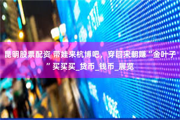 昆明股票配资 带娃来杭博吧，穿回宋朝赚“金叶子”买买买_货币_钱币_展览