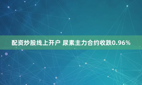 配资炒股线上开户 尿素主力合约收跌0.96%