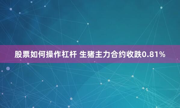 股票如何操作杠杆 生猪主力合约收跌0.81%