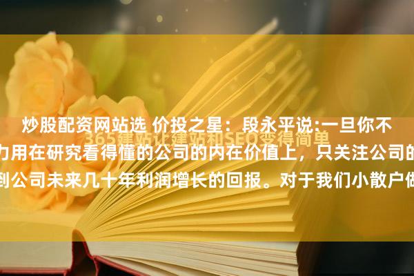 炒股配资网站选 价投之星:段永平说:一旦你不盯着市场,把时间和精力用在研究看得懂的公司的内在价值上,只关注公司的盈利,你才能赚到公司未来几十年利润增长的回报。对于我们小散户做投资来说,不要追求广撒网,而是应该追...