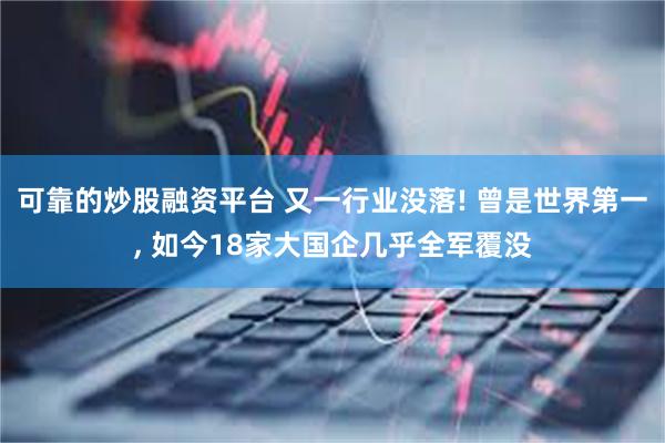 可靠的炒股融资平台 又一行业没落! 曾是世界第一, 如今18家大国企几乎全军覆没