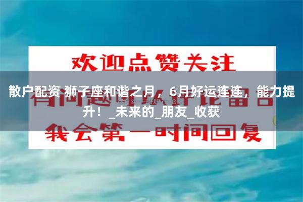 散户配资 狮子座和谐之月，6月好运连连，能力提升！_未来的_朋友_收获