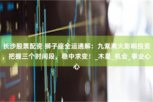 长沙股票配资 狮子座全运通解：九紫离火影响投资，把握三个时间段，稳中求变！_木星_机会_事业心