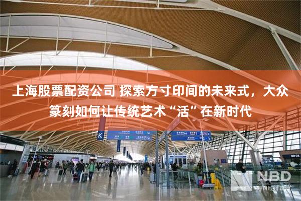 上海股票配资公司 探索方寸印间的未来式，大众篆刻如何让传统艺术“活”在新时代