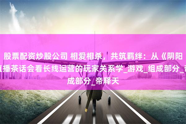 股票配资炒股公司 相爱相杀，共筑羁绊：从《阴阳师》直播茶话会看长线运营的玩家关系学_游戏_组成部分_帝释天