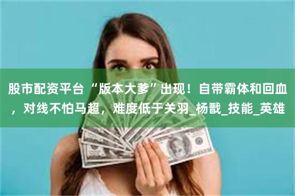 股市配资平台 “版本大爹”出现！自带霸体和回血，对线不怕马超，难度低于关羽_杨戬_技能_英雄