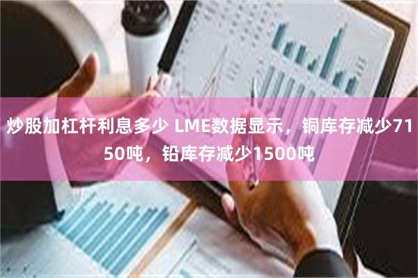 炒股加杠杆利息多少 LME数据显示，铜库存减少7150吨，铅库存减少1500吨