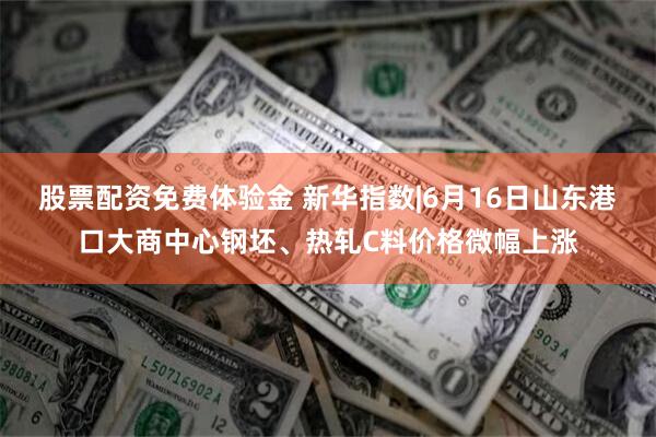 股票配资免费体验金 新华指数|6月16日山东港口大商中心钢坯、热轧C料价格微幅上涨