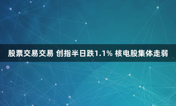 股票交易交易 创指半日跌1.1% 核电股集体走弱
