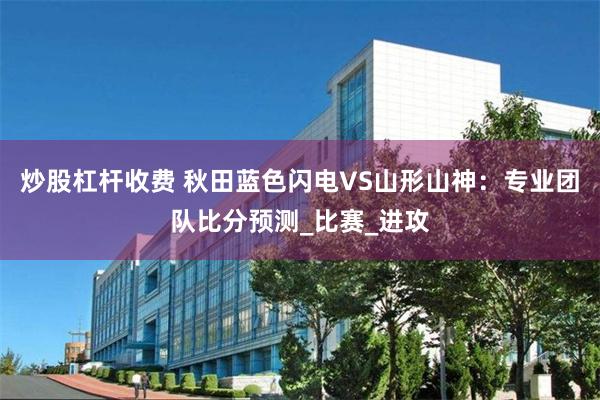 炒股杠杆收费 秋田蓝色闪电VS山形山神：专业团队比分预测_比赛_进攻