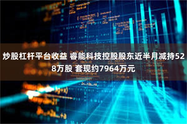 炒股杠杆平台收益 睿能科技控股股东近半月减持528万股 套现约7964万元