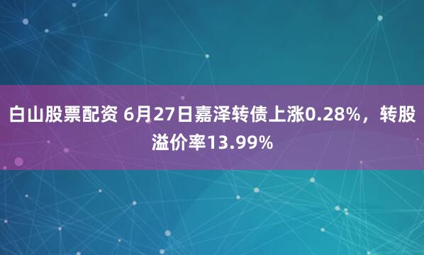 白山股票配资 6月27日嘉泽转债上涨0.28%，转股溢价率13.99%