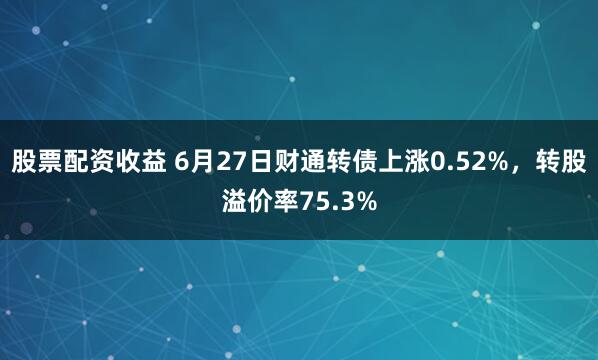 股票配资收益 6月27日财通转债上涨0.52%，转股溢价率75.3%