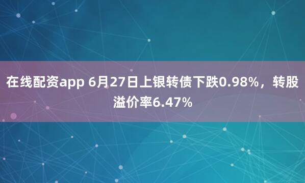 在线配资app 6月27日上银转债下跌0.98%，转股溢价率6.47%