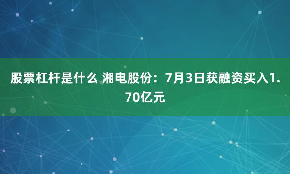 股票杠杆是什么 湘电股份：7月3日获融资买入1.70亿元