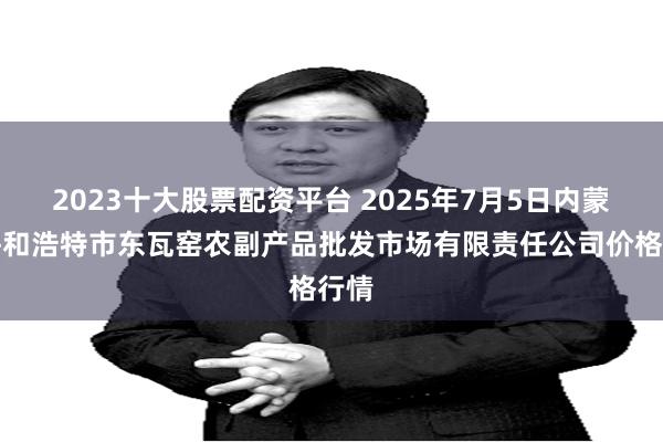 2023十大股票配资平台 2025年7月5日内蒙古呼和浩特市东瓦窑农副产品批发市场有限责任公司价格行情