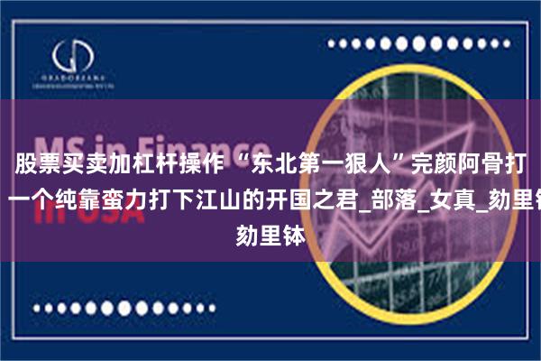 股票买卖加杠杆操作 “东北第一狠人”完颜阿骨打：一个纯靠蛮力打下江山的开国之君_部落_女真_劾里钵