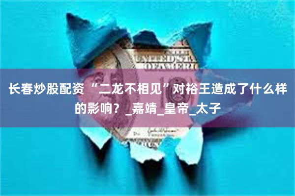 长春炒股配资 “二龙不相见”对裕王造成了什么样的影响？_嘉靖_皇帝_太子