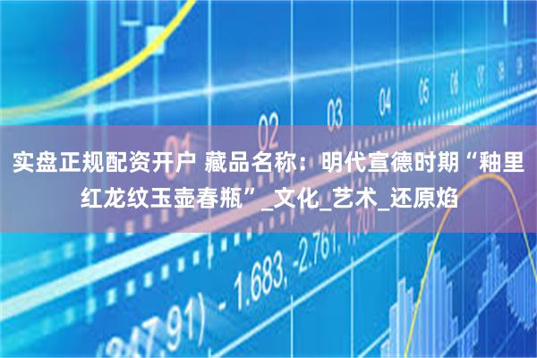 实盘正规配资开户 藏品名称：明代宣德时期“釉里红龙纹玉壶春瓶”_文化_艺术_还原焰