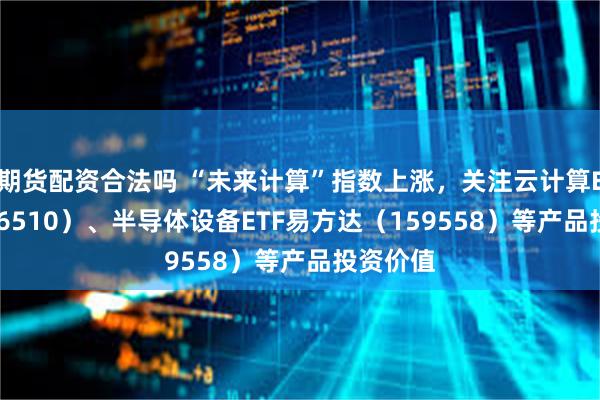 期货配资合法吗 “未来计算”指数上涨，关注云计算ETF（516510）、半导体设备ETF易方达（159558）等产品投资价值