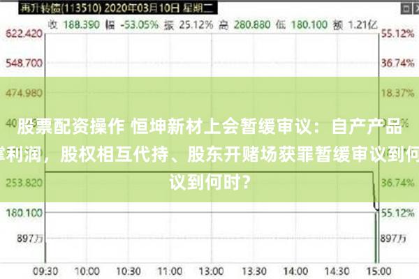 股票配资操作 恒坤新材上会暂缓审议：自产产品难撑利润，股权相互代持、股东开赌场获罪暂缓审议到何时？