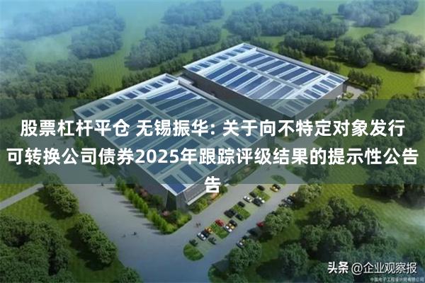 股票杠杆平仓 无锡振华: 关于向不特定对象发行可转换公司债券2025年跟踪评级结果的提示性公告