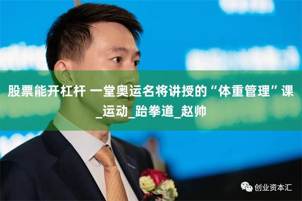 股票能开杠杆 一堂奥运名将讲授的“体重管理”课_运动_跆拳道_赵帅