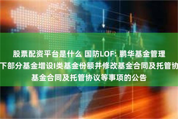 股票配资平台是什么 国防LOF: 鹏华基金管理有限公司关于旗下部分基金增设I类基金份额并修改基金合同及托管协议等事项的公告