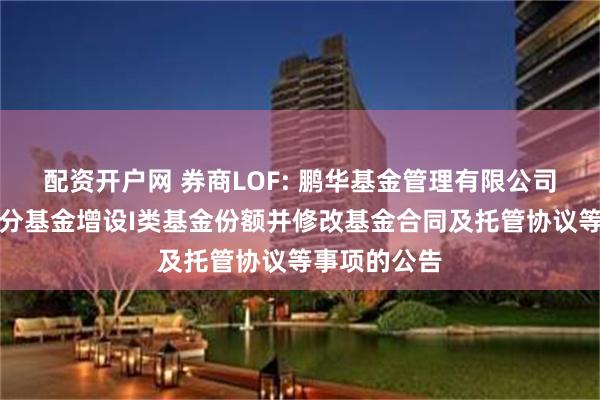 配资开户网 券商LOF: 鹏华基金管理有限公司关于旗下部分基金增设I类基金份额并修改基金合同及托管协议等事项的公告