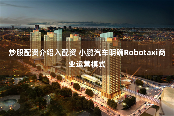 炒股配资介绍入配资 小鹏汽车明确Robotaxi商业运营模式