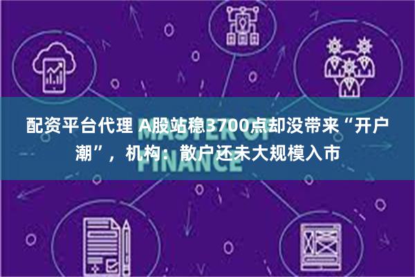 配资平台代理 A股站稳3700点却没带来“开户潮”，机构：散户还未大规模入市
